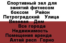 Спортивный зал для занятий фитнесом,боксом. › Район ­ Петроградский › Улица ­ Вязовая › Дом ­ 10 - Все города Недвижимость » Помещения аренда   . Алтай респ.,Горно-Алтайск г.